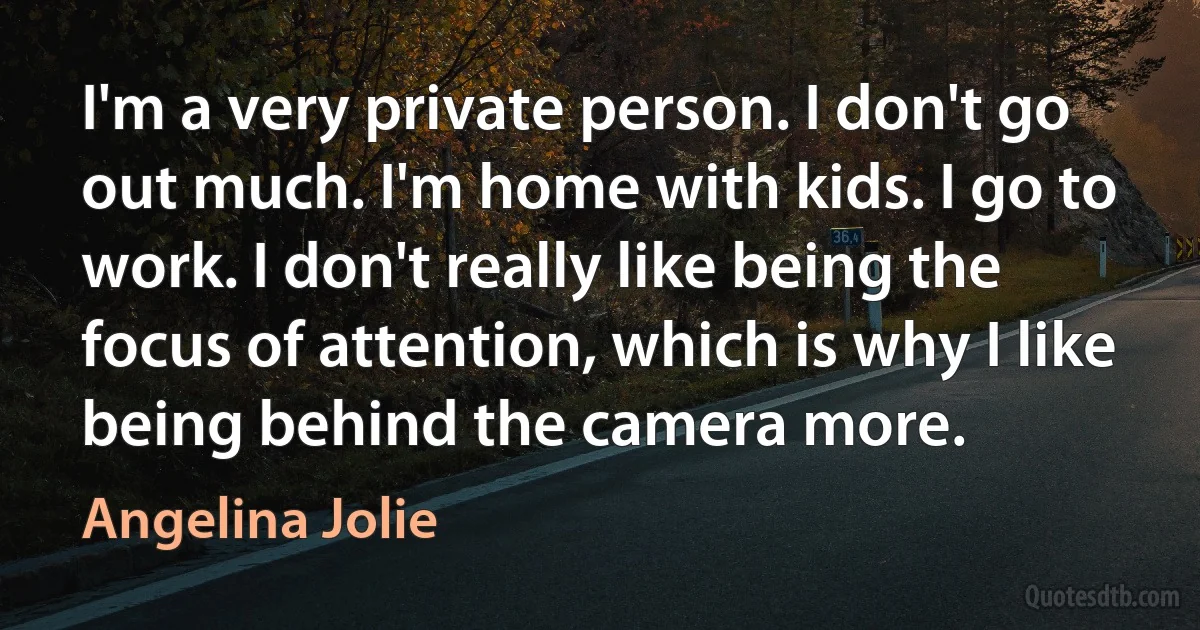 I'm a very private person. I don't go out much. I'm home with kids. I go to work. I don't really like being the focus of attention, which is why I like being behind the camera more. (Angelina Jolie)