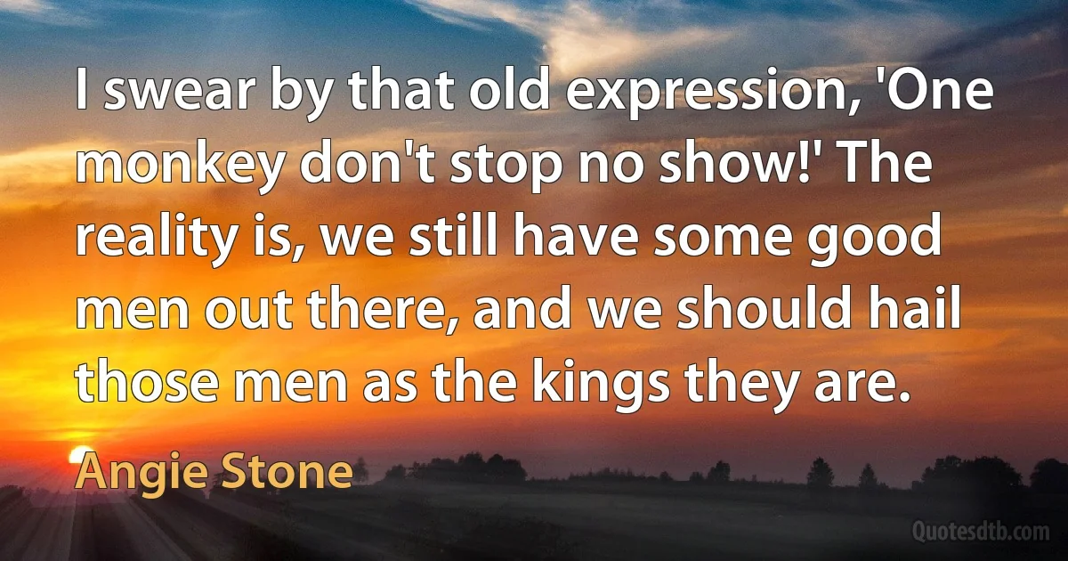 I swear by that old expression, 'One monkey don't stop no show!' The reality is, we still have some good men out there, and we should hail those men as the kings they are. (Angie Stone)