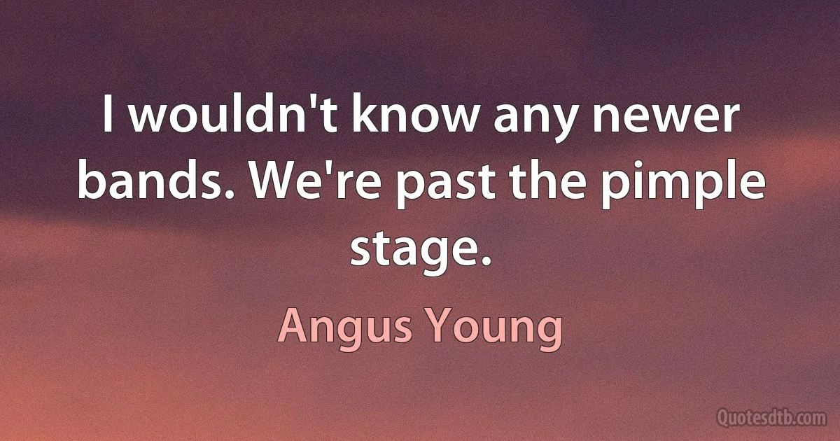 I wouldn't know any newer bands. We're past the pimple stage. (Angus Young)