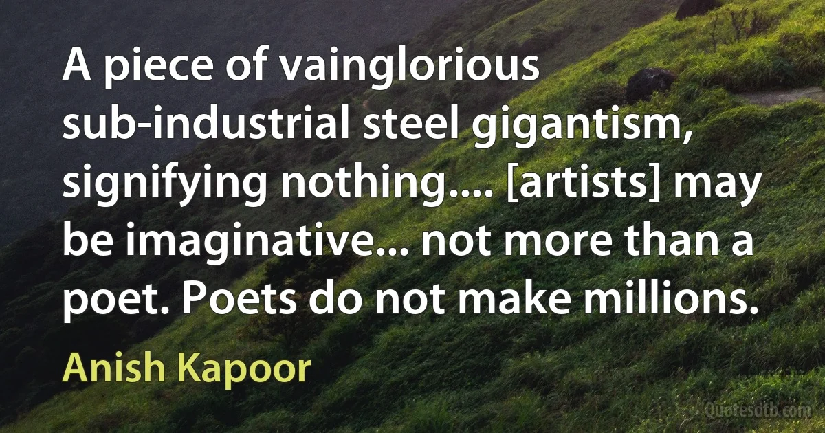 A piece of vainglorious sub-industrial steel gigantism, signifying nothing.... [artists] may be imaginative... not more than a poet. Poets do not make millions. (Anish Kapoor)