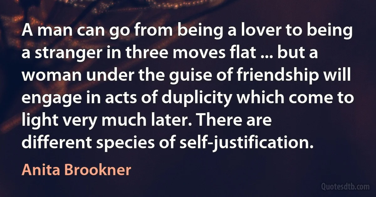 A man can go from being a lover to being a stranger in three moves flat ... but a woman under the guise of friendship will engage in acts of duplicity which come to light very much later. There are different species of self-justification. (Anita Brookner)