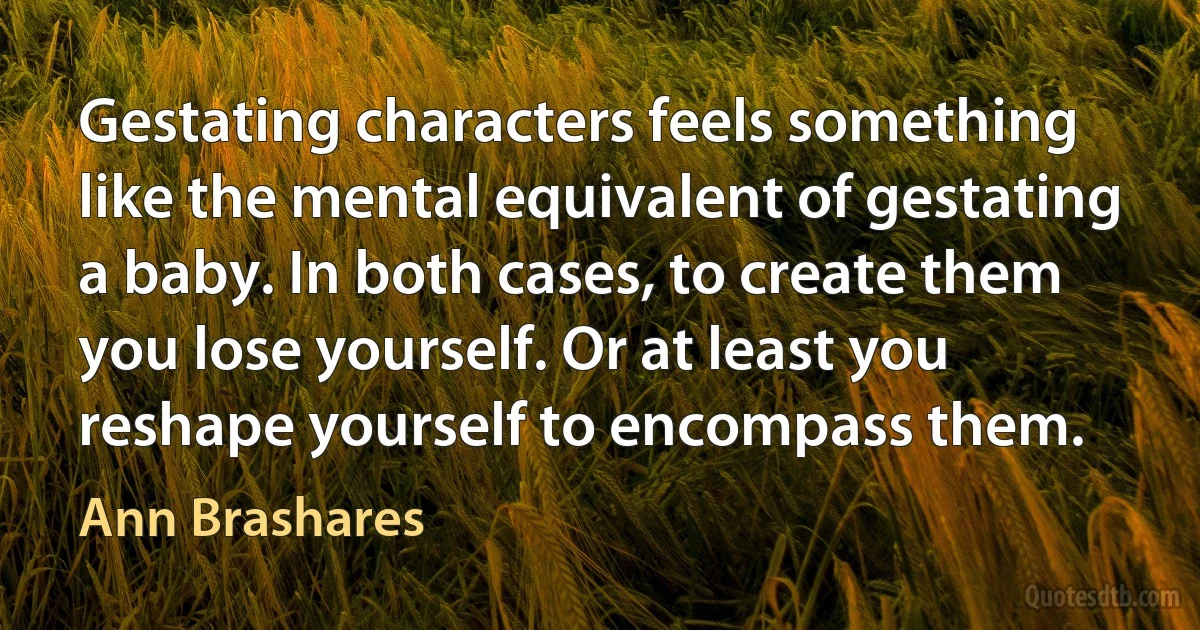 Gestating characters feels something like the mental equivalent of gestating a baby. In both cases, to create them you lose yourself. Or at least you reshape yourself to encompass them. (Ann Brashares)