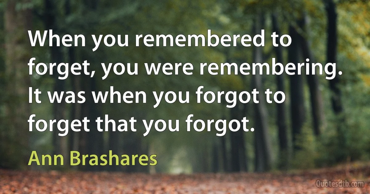 When you remembered to forget, you were remembering. It was when you forgot to forget that you forgot. (Ann Brashares)