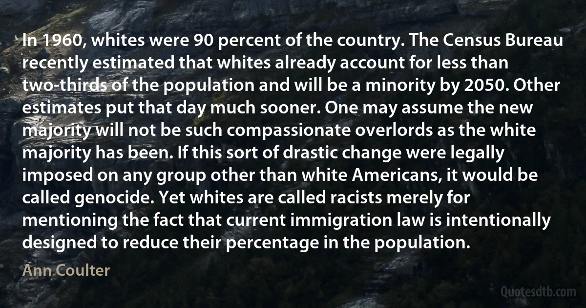 In 1960, whites were 90 percent of the country. The Census Bureau recently estimated that whites already account for less than two-thirds of the population and will be a minority by 2050. Other estimates put that day much sooner. One may assume the new majority will not be such compassionate overlords as the white majority has been. If this sort of drastic change were legally imposed on any group other than white Americans, it would be called genocide. Yet whites are called racists merely for mentioning the fact that current immigration law is intentionally designed to reduce their percentage in the population. (Ann Coulter)