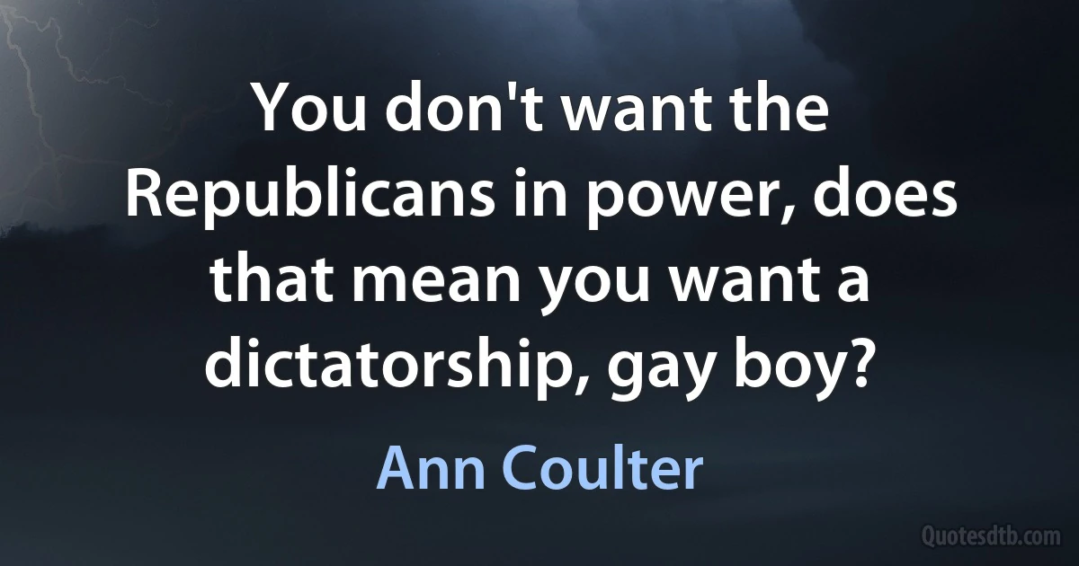 You don't want the Republicans in power, does that mean you want a dictatorship, gay boy? (Ann Coulter)