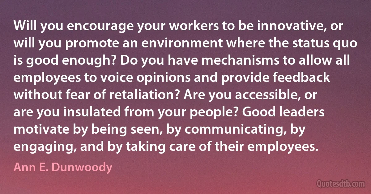 Will you encourage your workers to be innovative, or will you promote an environment where the status quo is good enough? Do you have mechanisms to allow all employees to voice opinions and provide feedback without fear of retaliation? Are you accessible, or are you insulated from your people? Good leaders motivate by being seen, by communicating, by engaging, and by taking care of their employees. (Ann E. Dunwoody)