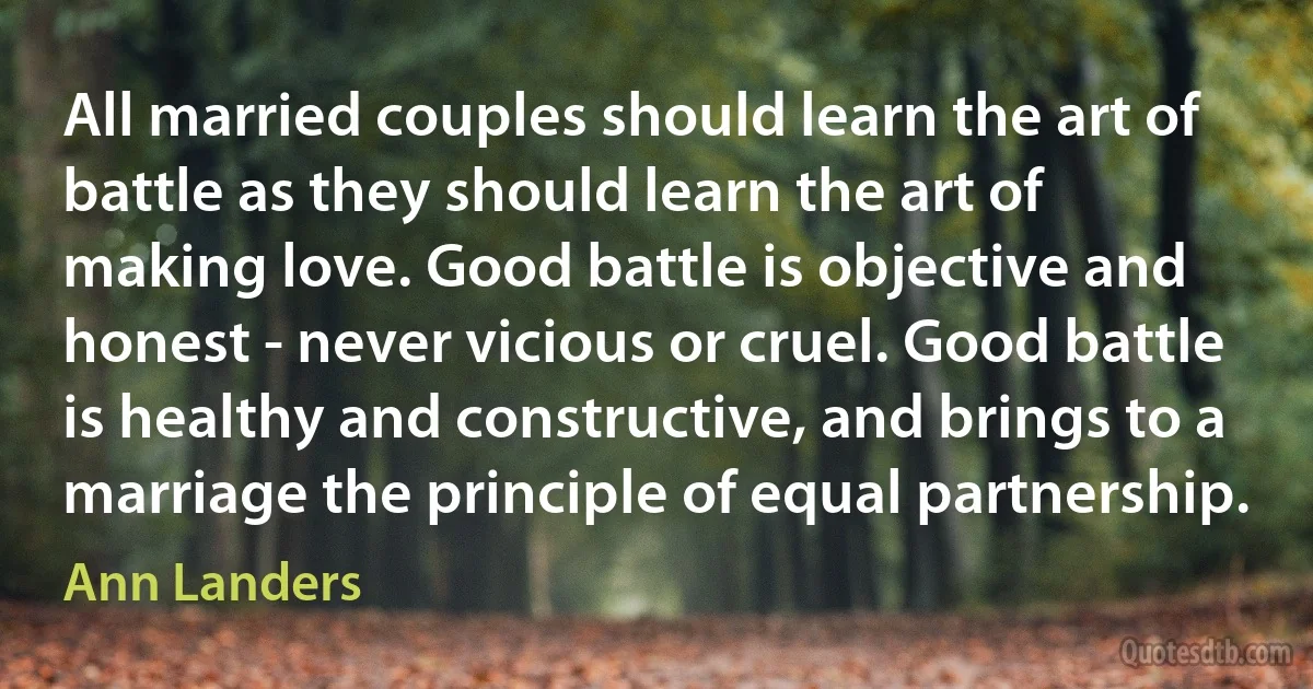 All married couples should learn the art of battle as they should learn the art of making love. Good battle is objective and honest - never vicious or cruel. Good battle is healthy and constructive, and brings to a marriage the principle of equal partnership. (Ann Landers)