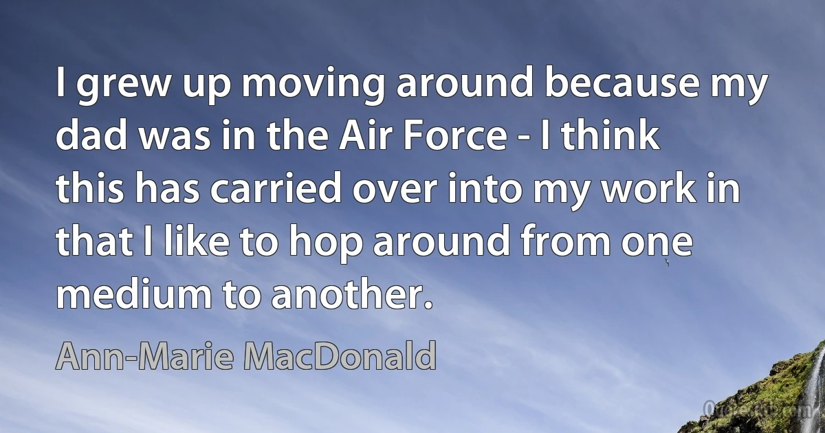 I grew up moving around because my dad was in the Air Force - I think this has carried over into my work in that I like to hop around from one medium to another. (Ann-Marie MacDonald)