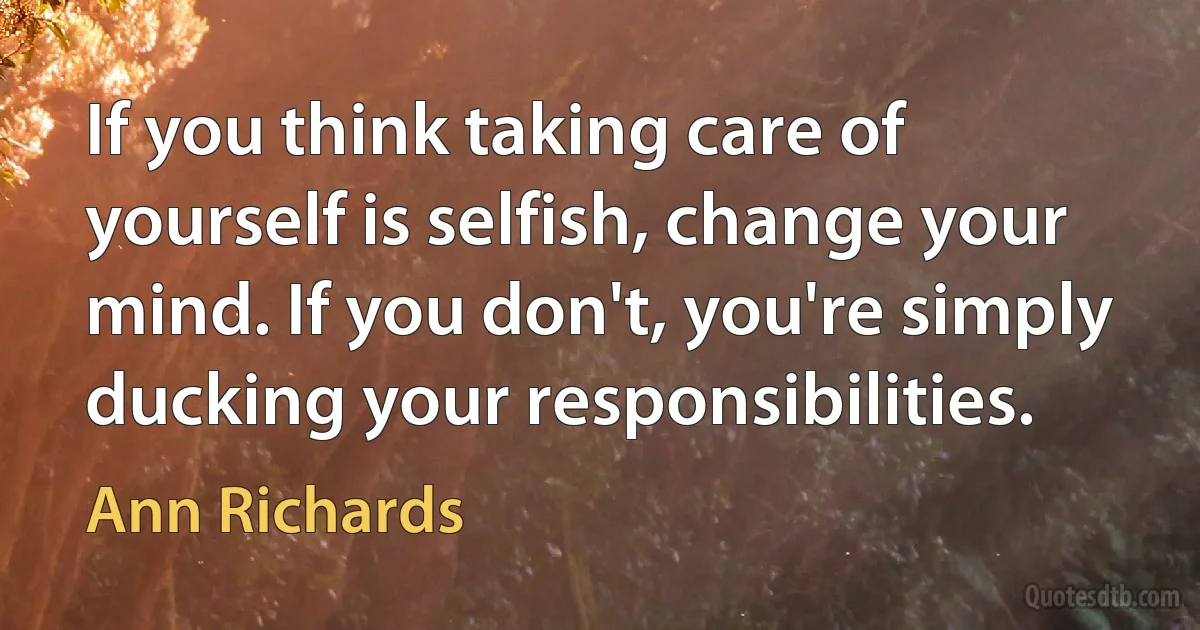 If you think taking care of yourself is selfish, change your mind. If you don't, you're simply ducking your responsibilities. (Ann Richards)