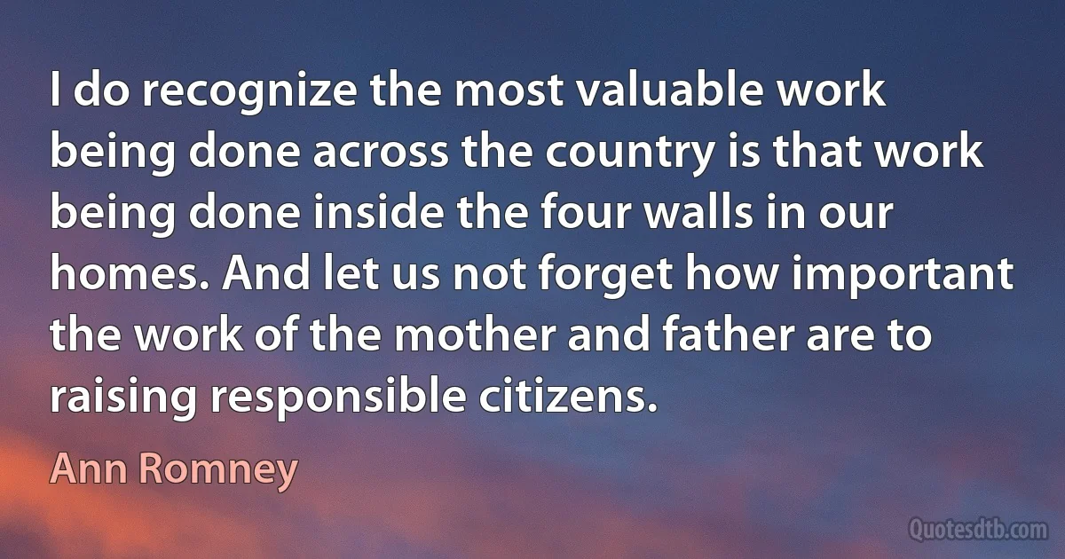 I do recognize the most valuable work being done across the country is that work being done inside the four walls in our homes. And let us not forget how important the work of the mother and father are to raising responsible citizens. (Ann Romney)