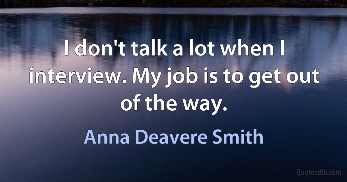 I don't talk a lot when I interview. My job is to get out of the way. (Anna Deavere Smith)