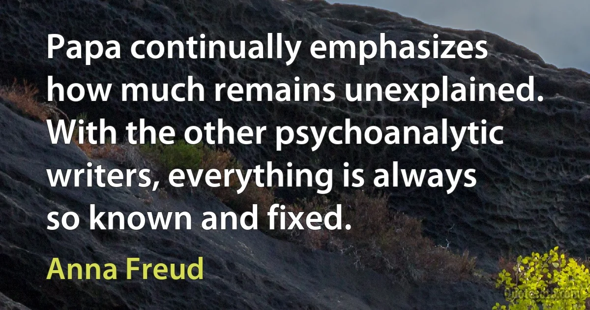 Papa continually emphasizes how much remains unexplained. With the other psychoanalytic writers, everything is always so known and fixed. (Anna Freud)