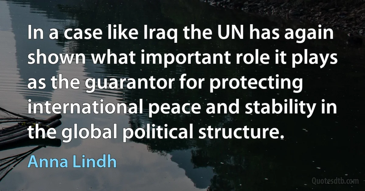 In a case like Iraq the UN has again shown what important role it plays as the guarantor for protecting international peace and stability in the global political structure. (Anna Lindh)