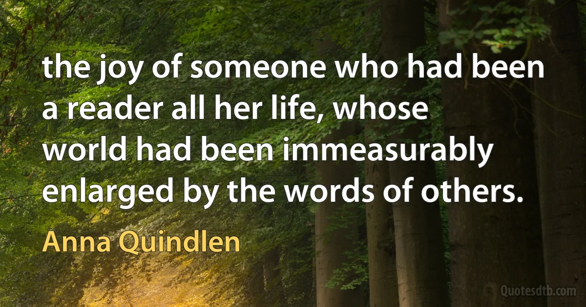 the joy of someone who had been a reader all her life, whose world had been immeasurably enlarged by the words of others. (Anna Quindlen)