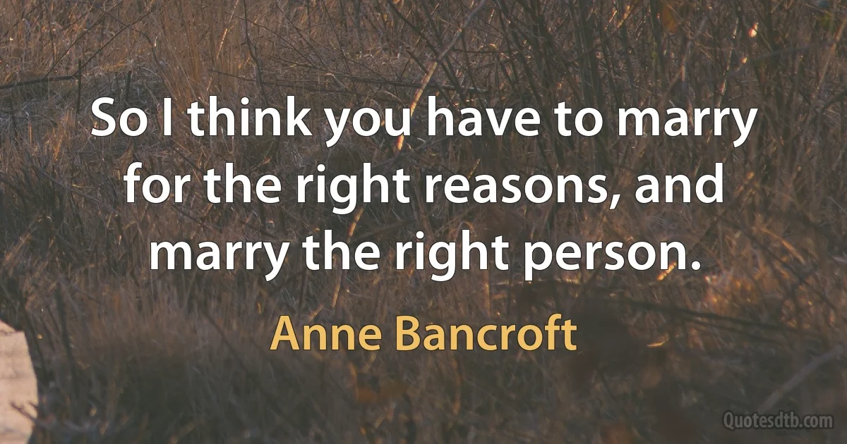 So I think you have to marry for the right reasons, and marry the right person. (Anne Bancroft)