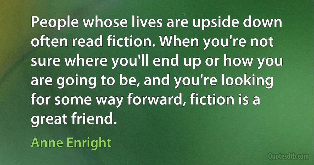 People whose lives are upside down often read fiction. When you're not sure where you'll end up or how you are going to be, and you're looking for some way forward, fiction is a great friend. (Anne Enright)