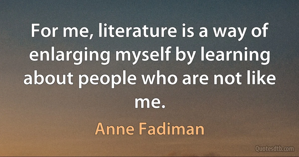 For me, literature is a way of enlarging myself by learning about people who are not like me. (Anne Fadiman)