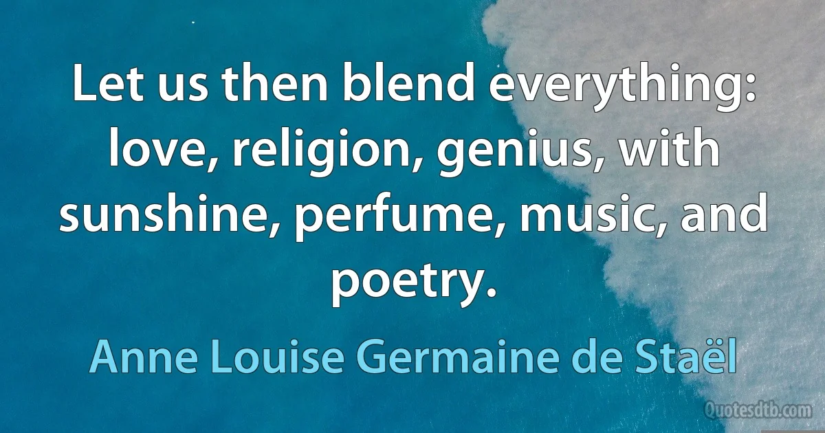 Let us then blend everything: love, religion, genius, with sunshine, perfume, music, and poetry. (Anne Louise Germaine de Staël)