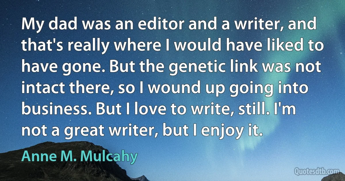 My dad was an editor and a writer, and that's really where I would have liked to have gone. But the genetic link was not intact there, so I wound up going into business. But I love to write, still. I'm not a great writer, but I enjoy it. (Anne M. Mulcahy)