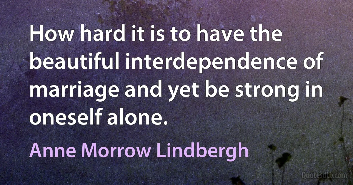 How hard it is to have the beautiful interdependence of marriage and yet be strong in oneself alone. (Anne Morrow Lindbergh)