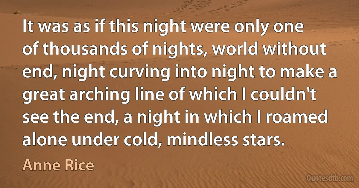 It was as if this night were only one of thousands of nights, world without end, night curving into night to make a great arching line of which I couldn't see the end, a night in which I roamed alone under cold, mindless stars. (Anne Rice)