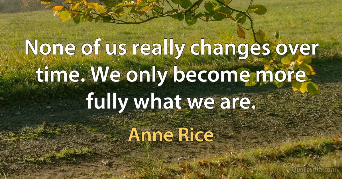 None of us really changes over time. We only become more fully what we are. (Anne Rice)