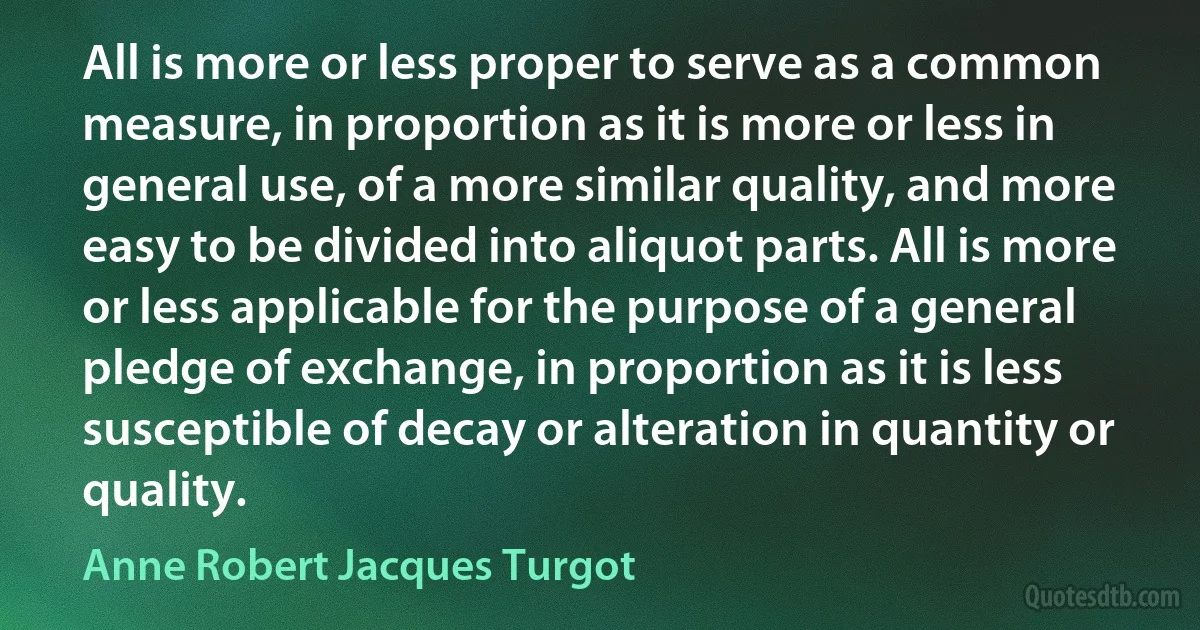 All is more or less proper to serve as a common measure, in proportion as it is more or less in general use, of a more similar quality, and more easy to be divided into aliquot parts. All is more or less applicable for the purpose of a general pledge of exchange, in proportion as it is less susceptible of decay or alteration in quantity or quality. (Anne Robert Jacques Turgot)