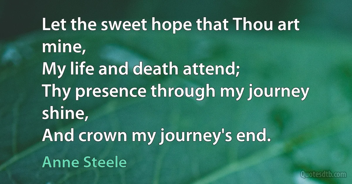 Let the sweet hope that Thou art mine,
My life and death attend;
Thy presence through my journey shine,
And crown my journey's end. (Anne Steele)