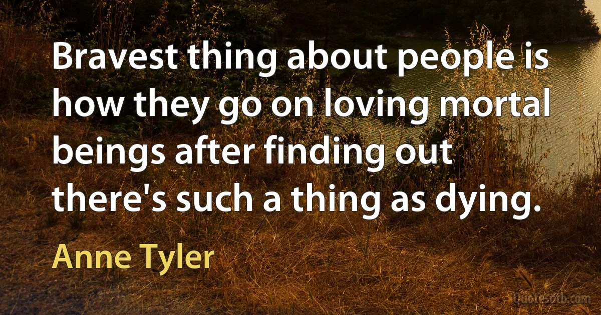 Bravest thing about people is how they go on loving mortal beings after finding out there's such a thing as dying. (Anne Tyler)