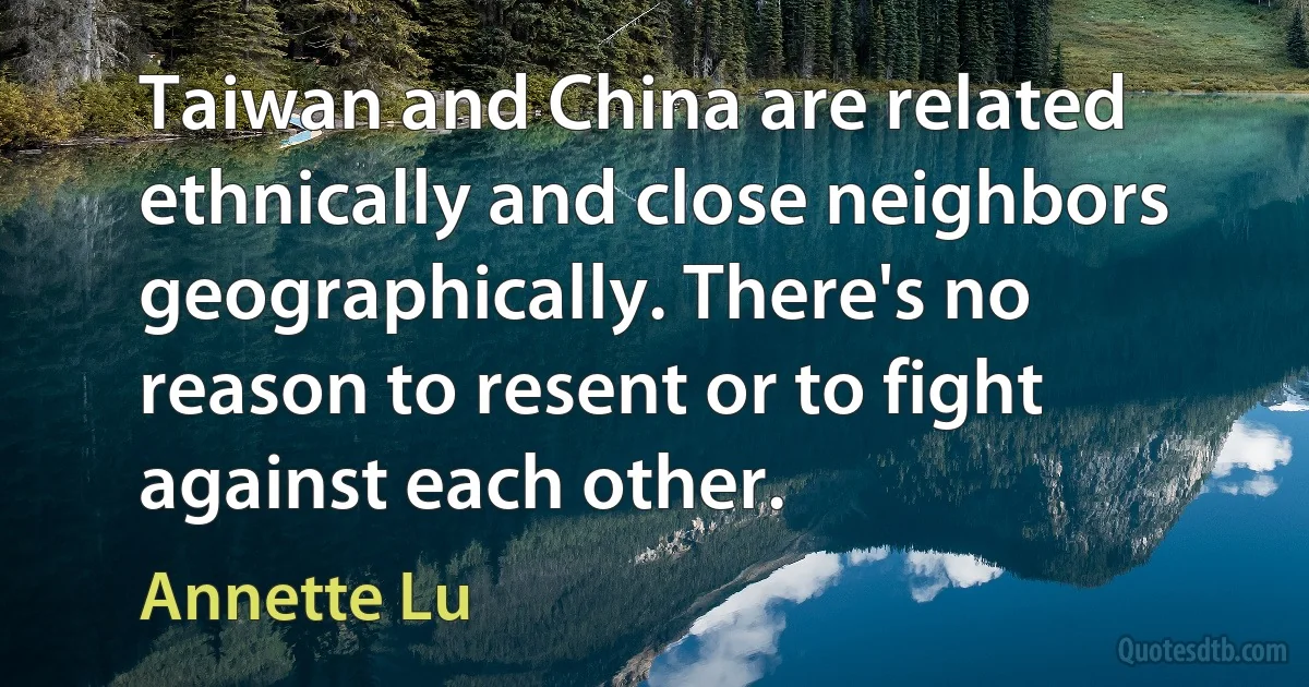 Taiwan and China are related ethnically and close neighbors geographically. There's no reason to resent or to fight against each other. (Annette Lu)