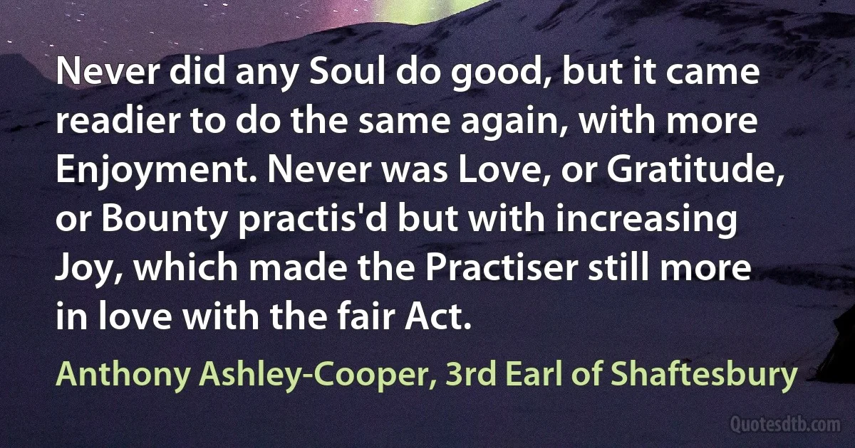 Never did any Soul do good, but it came readier to do the same again, with more Enjoyment. Never was Love, or Gratitude, or Bounty practis'd but with increasing Joy, which made the Practiser still more in love with the fair Act. (Anthony Ashley-Cooper, 3rd Earl of Shaftesbury)