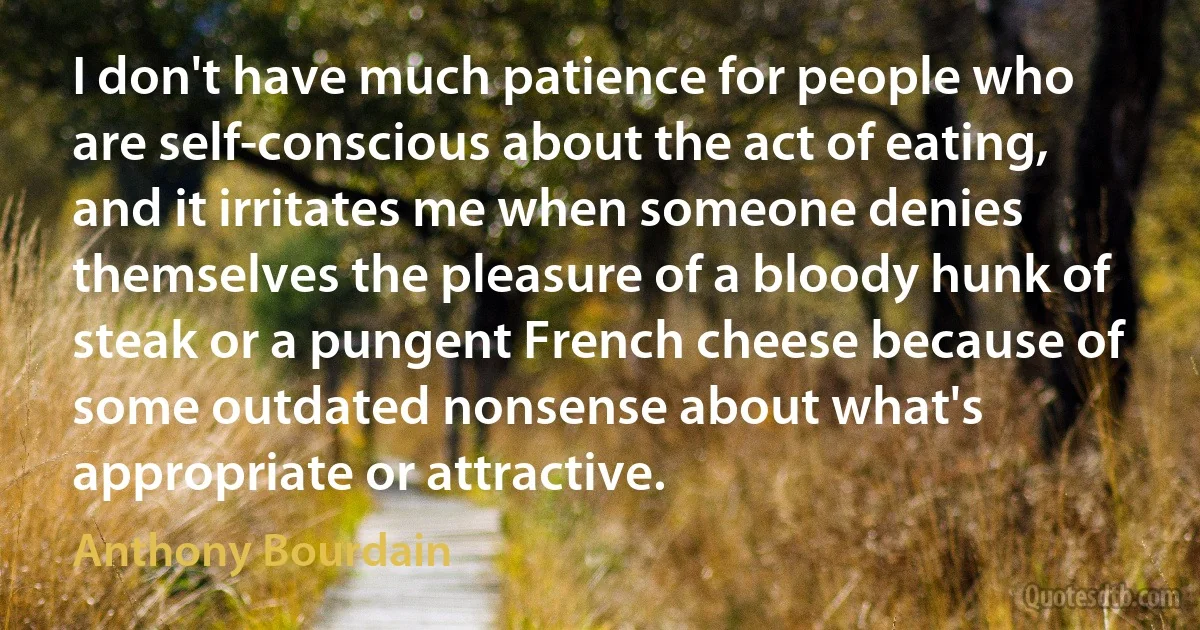 I don't have much patience for people who are self-conscious about the act of eating, and it irritates me when someone denies themselves the pleasure of a bloody hunk of steak or a pungent French cheese because of some outdated nonsense about what's appropriate or attractive. (Anthony Bourdain)