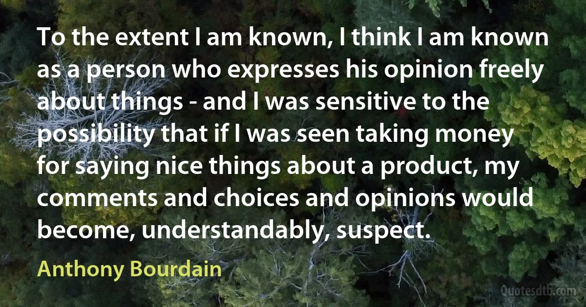 To the extent I am known, I think I am known as a person who expresses his opinion freely about things - and I was sensitive to the possibility that if I was seen taking money for saying nice things about a product, my comments and choices and opinions would become, understandably, suspect. (Anthony Bourdain)