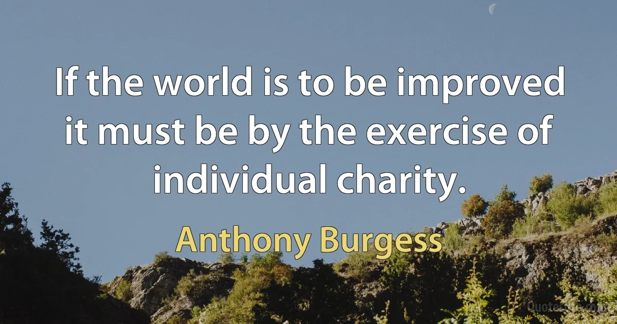 If the world is to be improved it must be by the exercise of individual charity. (Anthony Burgess)