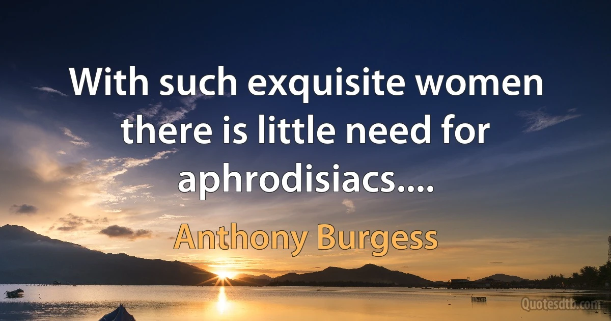 With such exquisite women there is little need for aphrodisiacs.... (Anthony Burgess)