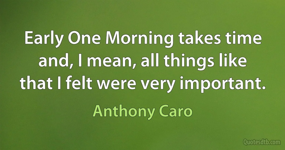 Early One Morning takes time and, I mean, all things like that I felt were very important. (Anthony Caro)