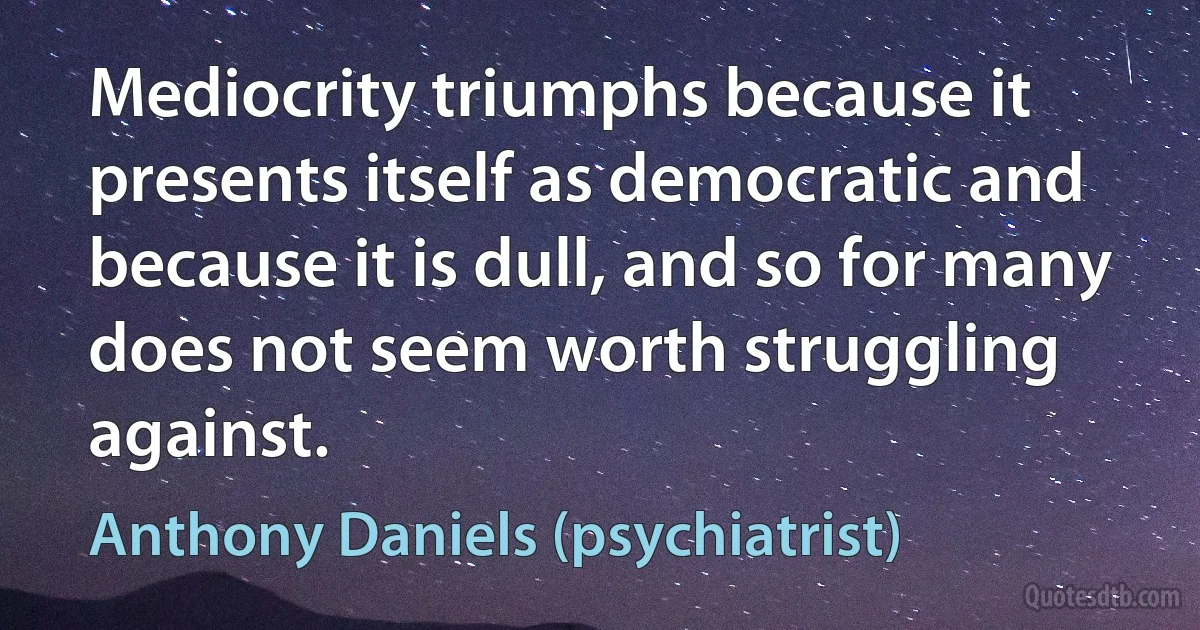 Mediocrity triumphs because it presents itself as democratic and because it is dull, and so for many does not seem worth struggling against. (Anthony Daniels (psychiatrist))