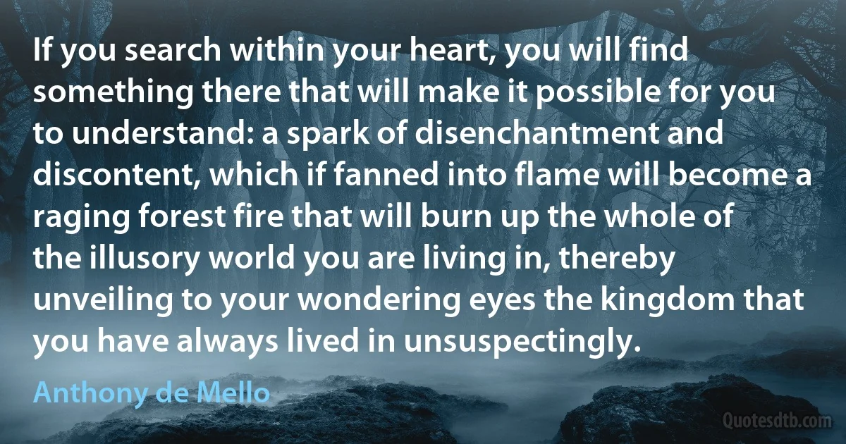 If you search within your heart, you will find something there that will make it possible for you to understand: a spark of disenchantment and discontent, which if fanned into flame will become a raging forest fire that will burn up the whole of the illusory world you are living in, thereby unveiling to your wondering eyes the kingdom that you have always lived in unsuspectingly. (Anthony de Mello)