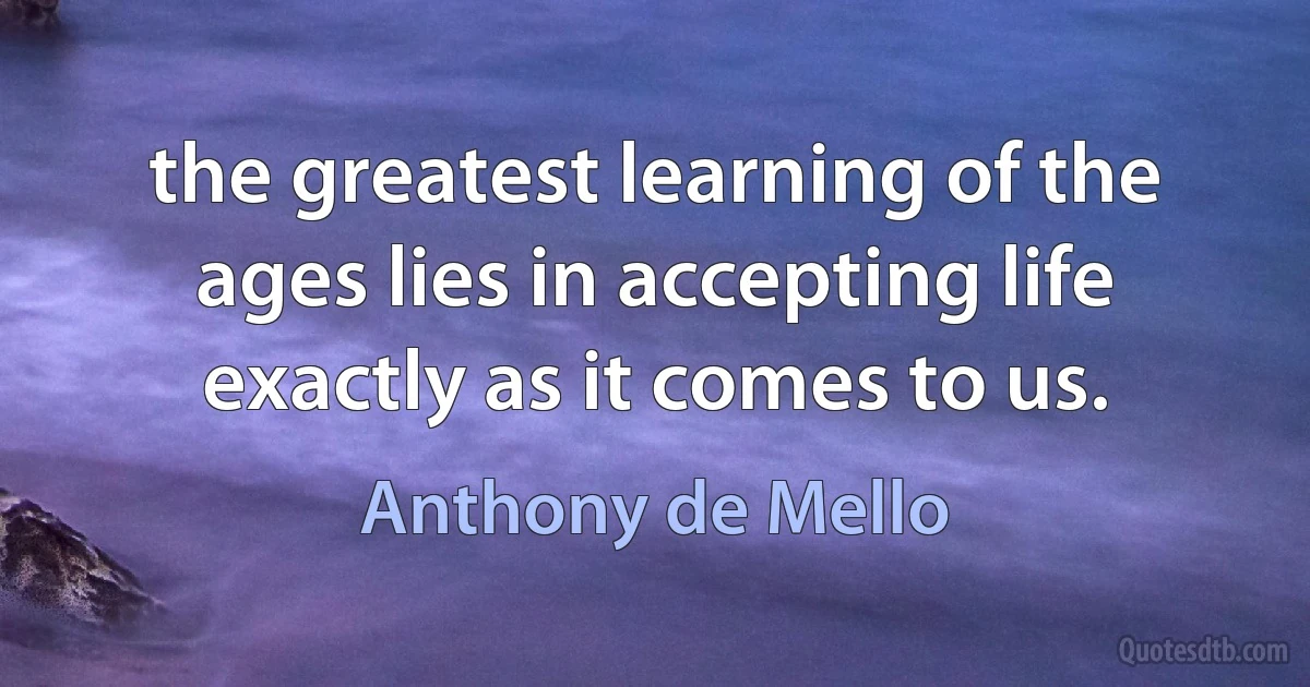 the greatest learning of the ages lies in accepting life exactly as it comes to us. (Anthony de Mello)