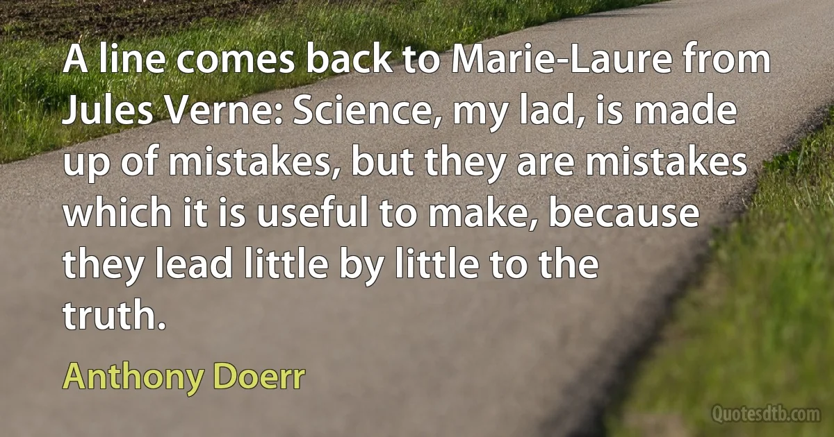 A line comes back to Marie-Laure from Jules Verne: Science, my lad, is made up of mistakes, but they are mistakes which it is useful to make, because they lead little by little to the truth. (Anthony Doerr)