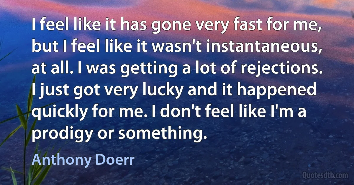 I feel like it has gone very fast for me, but I feel like it wasn't instantaneous, at all. I was getting a lot of rejections. I just got very lucky and it happened quickly for me. I don't feel like I'm a prodigy or something. (Anthony Doerr)