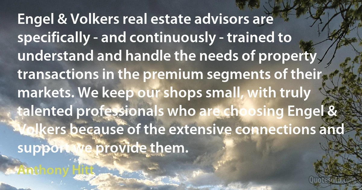 Engel & Volkers real estate advisors are specifically - and continuously - trained to understand and handle the needs of property transactions in the premium segments of their markets. We keep our shops small, with truly talented professionals who are choosing Engel & Volkers because of the extensive connections and support we provide them. (Anthony Hitt)