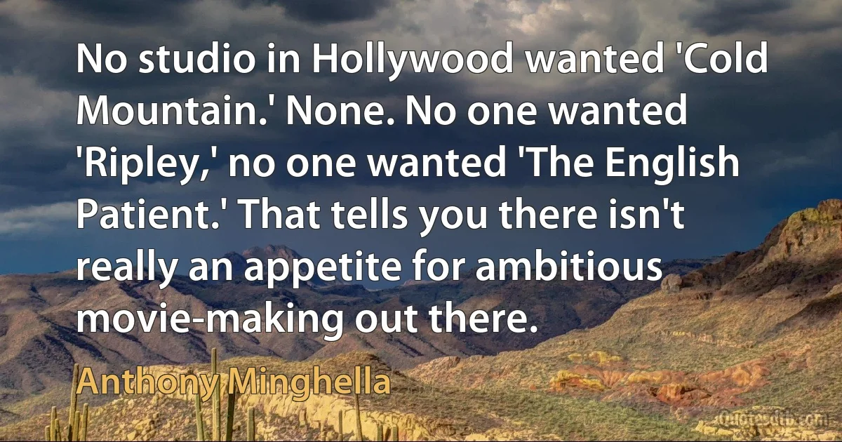 No studio in Hollywood wanted 'Cold Mountain.' None. No one wanted 'Ripley,' no one wanted 'The English Patient.' That tells you there isn't really an appetite for ambitious movie-making out there. (Anthony Minghella)