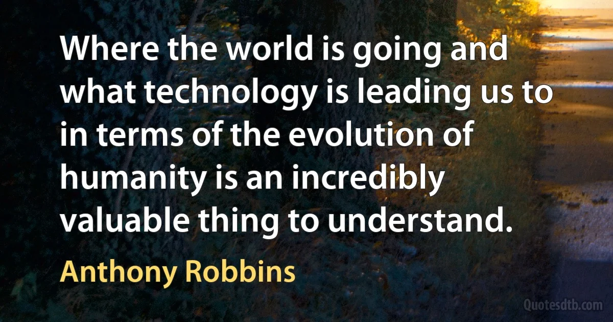 Where the world is going and what technology is leading us to in terms of the evolution of humanity is an incredibly valuable thing to understand. (Anthony Robbins)