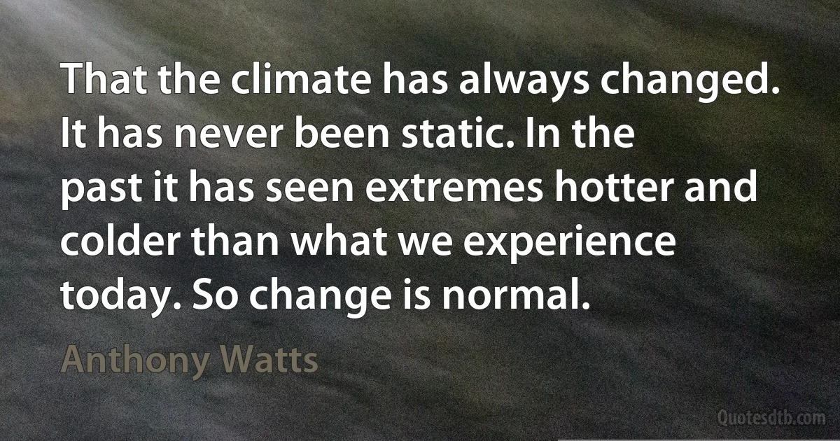 That the climate has always changed. It has never been static. In the past it has seen extremes hotter and colder than what we experience today. So change is normal. (Anthony Watts)