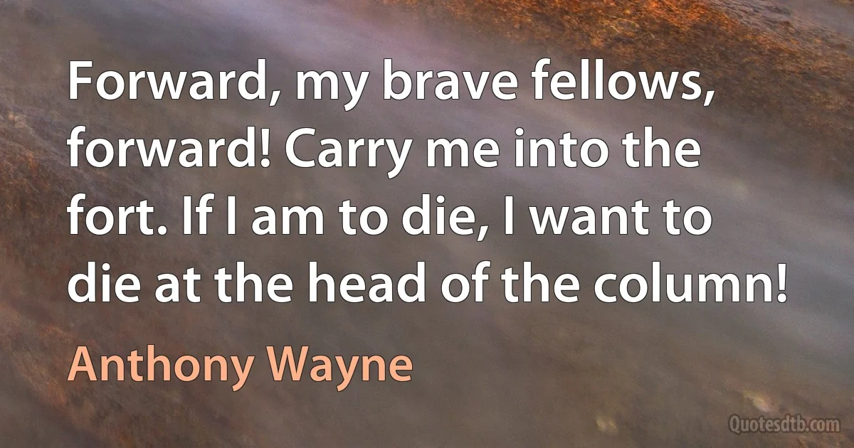 Forward, my brave fellows, forward! Carry me into the fort. If I am to die, I want to die at the head of the column! (Anthony Wayne)