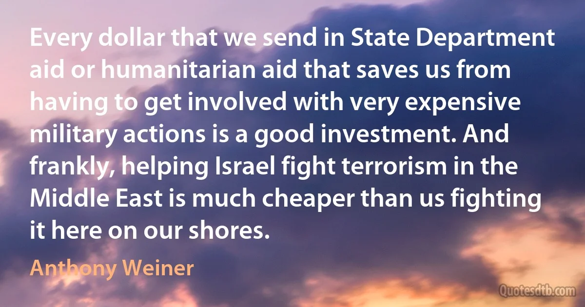 Every dollar that we send in State Department aid or humanitarian aid that saves us from having to get involved with very expensive military actions is a good investment. And frankly, helping Israel fight terrorism in the Middle East is much cheaper than us fighting it here on our shores. (Anthony Weiner)