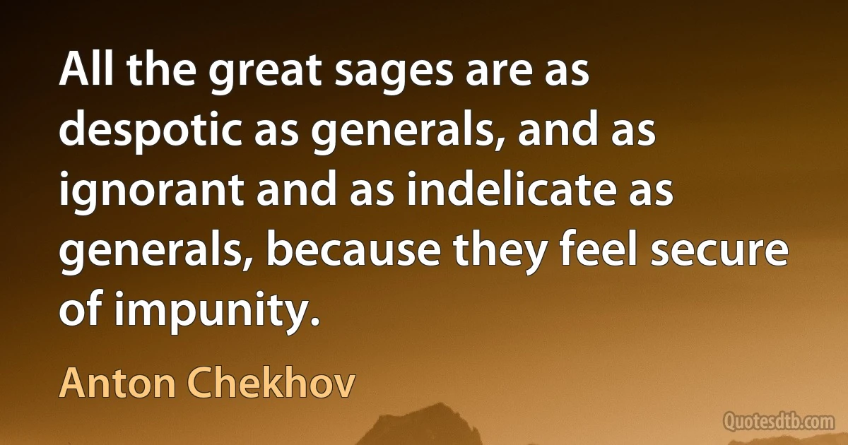 All the great sages are as despotic as generals, and as ignorant and as indelicate as generals, because they feel secure of impunity. (Anton Chekhov)