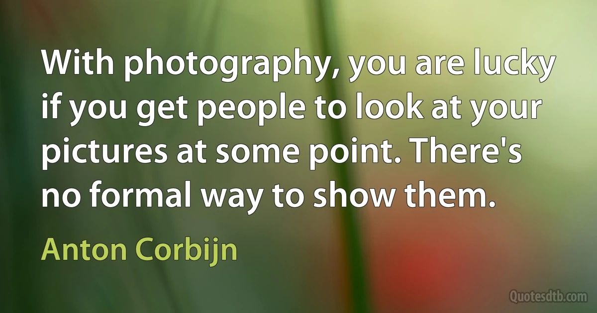 With photography, you are lucky if you get people to look at your pictures at some point. There's no formal way to show them. (Anton Corbijn)