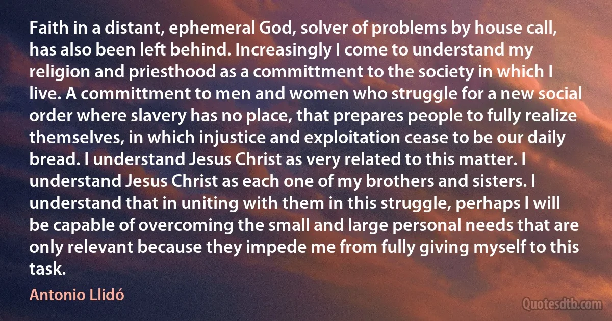 Faith in a distant, ephemeral God, solver of problems by house call, has also been left behind. Increasingly I come to understand my religion and priesthood as a committment to the society in which I live. A committment to men and women who struggle for a new social order where slavery has no place, that prepares people to fully realize themselves, in which injustice and exploitation cease to be our daily bread. I understand Jesus Christ as very related to this matter. I understand Jesus Christ as each one of my brothers and sisters. I understand that in uniting with them in this struggle, perhaps I will be capable of overcoming the small and large personal needs that are only relevant because they impede me from fully giving myself to this task. (Antonio Llidó)